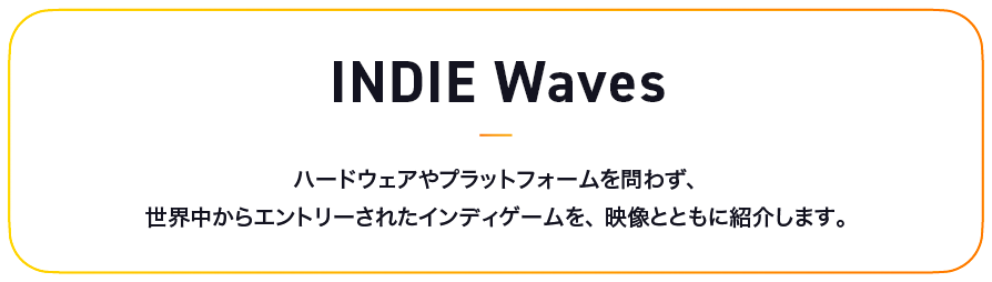 INDIE Waves ハードウェアやプラットフォームを問わず、世界中からエントリーされたインディゲームを、映像とともに紹介します。