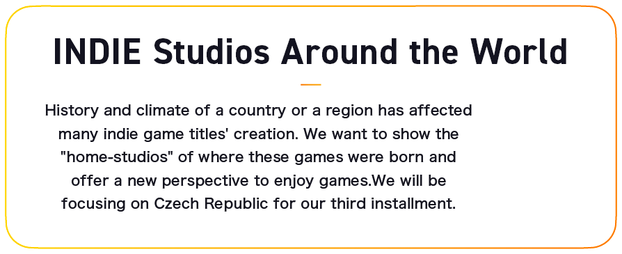 INDIE Studios Around the World: History and climate of a country or a region has affected many indie game titles' creation. We want to show the “home-studios” of where these games were born and offer a new perspective to enjoy games. We will be focusing on Czech Republic for our third installment.